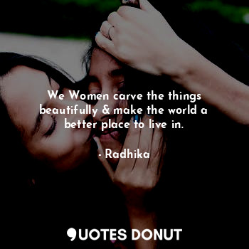 We Women carve the things beautifully & make the world a better place to live in.