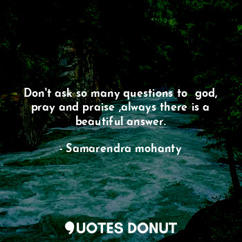 Don't ask so many questions to  god, pray and praise ,always there is a beautiful answer.