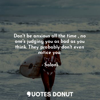 Don't be anxious all the time , no one's judging you as bad as you think. They probably don't even notice you.