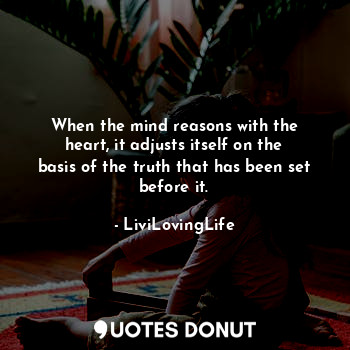 When the mind reasons with the heart, it adjusts itself on the basis of the truth that has been set before it.