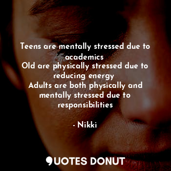 Teens are mentally stressed due to academics 
Old are physically stressed due to reducing energy 
Adults are both physically and mentally stressed due to responsibilities