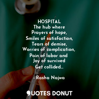 HOSPITAL
The hub where
Prayers of hope,
Smiles of satisfaction,
Tears of demise,
Worries of complication, 
Pain of labor and 
Joy of survived
Get collided...