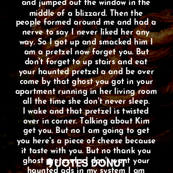 Them pretezel s were the cause she got them off the table. And they act weird but maybe it was them old ads pretezel s. Then once I said that the food formed a figure they ate me now they are my ghost and
Are now my weird ones so I saw this and jumped out the window in the middle of a blizzard. Then the people formed around me and had a nerve to say I never liked her any way. So I got up and smacked him I am a pretzel now forget you. But don't forget to up stairs and eat your haunted pretzel a and be over come by that ghost you got in your apartment running in her living room all the time she don't never sleep. I wake and that pretzel is twisted over in corner. Talking about Kim get you. But no I am going to get you here's a piece of cheese because it taste with you. But no thank you ghost pretezel s I don't want your haunted ads in my system I am already crazy and he walks away running. Man them pretzel s done took over with there weird today nothing will be the same in a blizzard ever again.