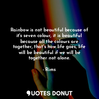 Rainbow is not beautiful because of it's seven colour, it is beautiful because all the colours are together, that's how life goes, life will be beautiful if we will be together not alone.