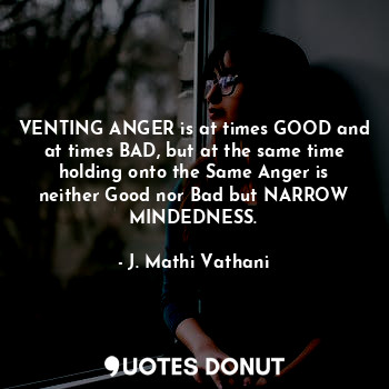 VENTING ANGER is at times GOOD and at times BAD, but at the same time holding onto the Same Anger is neither Good nor Bad but NARROW MINDEDNESS.