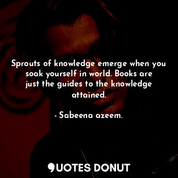 Sprouts of knowledge emerge when you soak yourself in world. Books are just the guides to the knowledge attained.