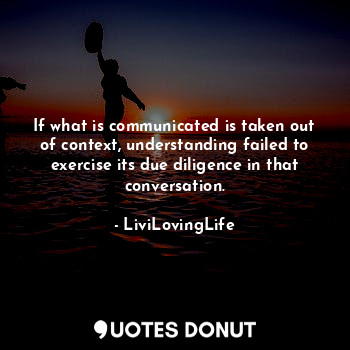 If what is communicated is taken out of context, understanding failed to exercise its due diligence in that conversation.