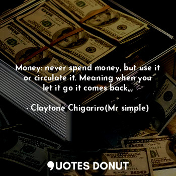 Money: never spend money, but use it or circulate it. Meaning when you let it go it comes back,,,