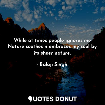While at times people ignores me Nature soothes n embraces my soul by its sheer nature.