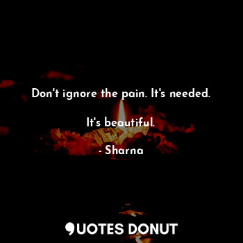 Don't ignore the pain. It's needed.

It's beautiful.