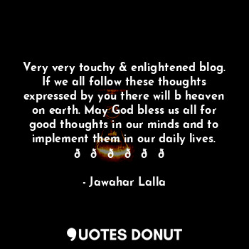 Very very touchy & enlightened blog. If we all follow these thoughts expressed by you there will b heaven on earth. May God bless us all for good thoughts in our minds and to implement them in our daily lives. ??????