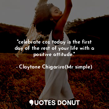 "celebrate coz today is the first day of the rest of your life with a positive attitude."