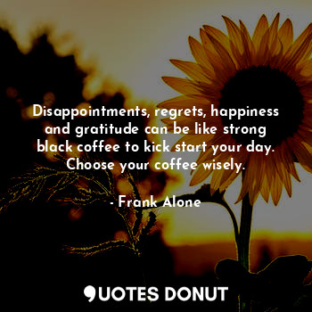 Disappointments, regrets, happiness and gratitude can be like strong black coffee to kick start your day. Choose your coffee wisely.