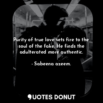 Purity of true love sets fire to the soul of the fake. He finds the adulterated more authentic.