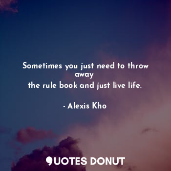 Sometimes you just need to throw away 
the rule book and just live life.