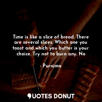 Time is like a slice of bread. There are several slices. Which one you toast and which you butter is your choice. Try not to burn any. No