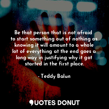  Be that person that is not afraid 
to start something out of nothing as knowing ... - Teddy Balun - Quotes Donut