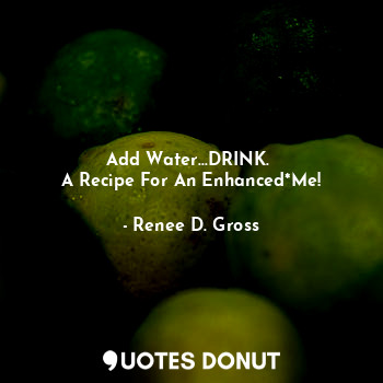  Add Water...DRINK. 
A Recipe For An Enhanced*Me!... - Renee D. Gross - Quotes Donut