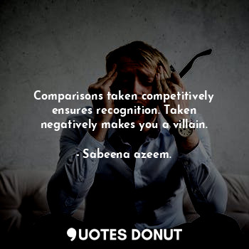 Comparisons taken competitively ensures recognition. Taken negatively makes you a villain.