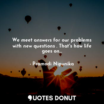  We meet answers for our problems with new questions . That's how life goes on...... - Pramodi Nipunika - Quotes Donut