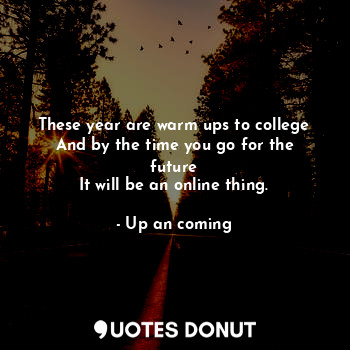 These year are warm ups to college
And by the time you go for the future
It will be an online thing.