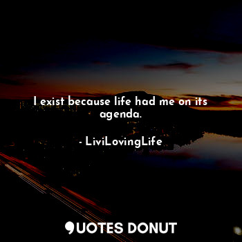 I exist because life had me on its agenda.