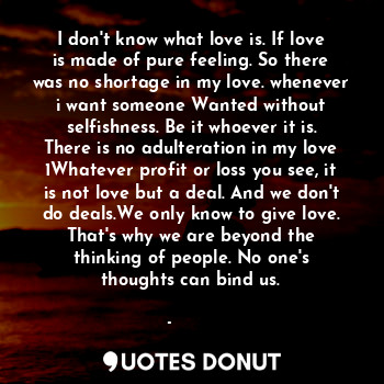 I don't know what love is. If love is made of pure feeling. So there was no shortage in my love. whenever i want someone Wanted without selfishness. Be it whoever it is. There is no adulteration in my love 1Whatever profit or loss you see, it is not love but a deal. And we don't do deals.We only know to give love.
That's why we are beyond the thinking of people. No one's thoughts can bind us.