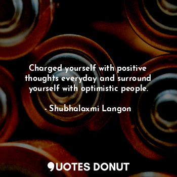Charged yourself with positive thoughts everyday and surround yourself with optimistic people.
