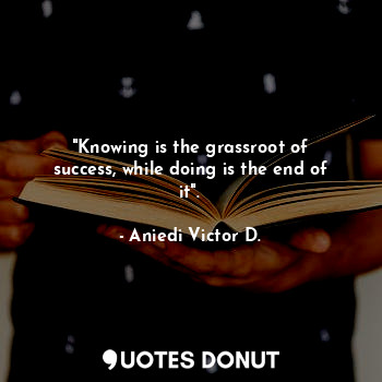"Knowing is the grassroot of success, while doing is the end of it".