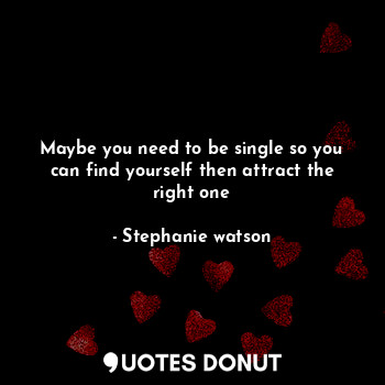 Maybe you need to be single so you can find yourself then attract the right one