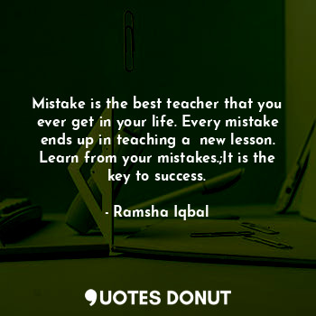 Mistake is the best teacher that you ever get in your life. Every mistake ends up in teaching a  new lesson. Learn from your mistakes.;It is the key to success.