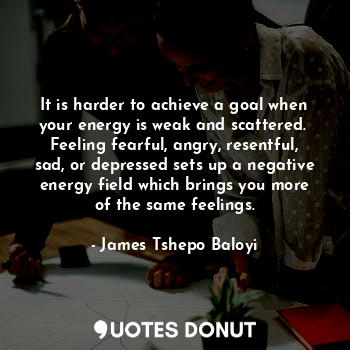 It is harder to achieve a goal when your energy is weak and scattered. 
Feeling fearful, angry, resentful, sad, or depressed sets up a negative energy field which brings you more of the same feelings.