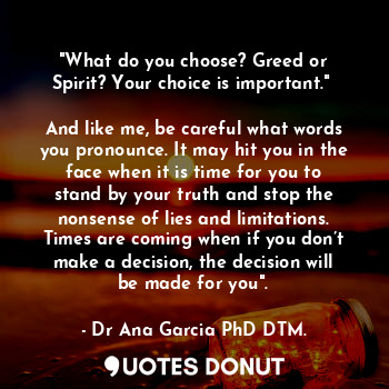 "What do you choose? Greed or Spirit? Your choice is important." 

And like me, be careful what words you pronounce. It may hit you in the face when it is time for you to stand by your truth and stop the nonsense of lies and limitations. Times are coming when if you don’t make a decision, the decision will be made for you".