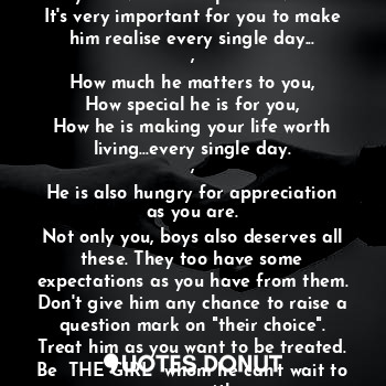 Dear girls..!
Never ever stop showing him how much you love him..I repeat never!
It's very important for you to make him realise every single day...
,
How much he matters to you,
How special he is for you,
How he is making your life worth living...every single day.
,
He is also hungry for appreciation as you are.
Not only you, boys also deserves all these. They too have some expectations as you have from them. Don't give him any chance to raise a question mark on "their choice".
Treat him as you want to be treated.
Be  THE GIRL  whom he can't wait to marry with.