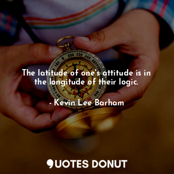 The latitude of one's attitude is in the longitude of their logic.