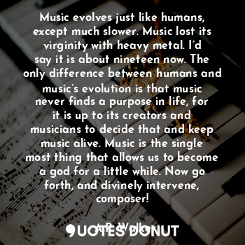 Music evolves just like humans, except much slower. Music lost its virginity with heavy metal. I’d say it is about nineteen now. The only difference between humans and music’s evolution is that music never finds a purpose in life, for it is up to its creators and musicians to decide that and keep music alive. Music is the single most thing that allows us to become a god for a little while. Now go forth, and divinely intervene, composer!