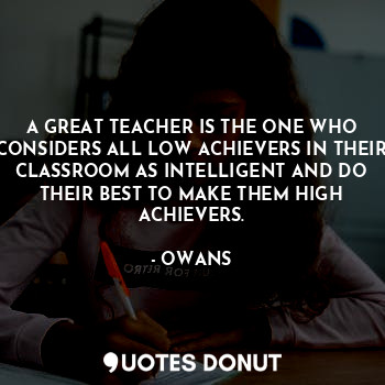 A GREAT TEACHER IS THE ONE WHO CONSIDERS ALL LOW ACHIEVERS IN THEIR CLASSROOM AS INTELLIGENT AND DO THEIR BEST TO MAKE THEM HIGH ACHIEVERS.