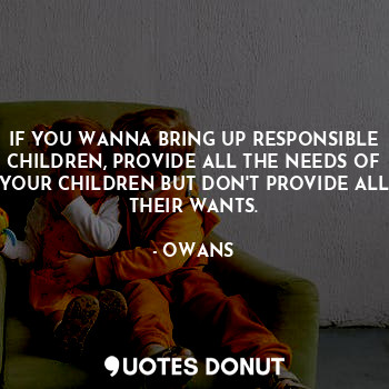 IF YOU WANNA BRING UP RESPONSIBLE CHILDREN, PROVIDE ALL THE NEEDS OF YOUR CHILDREN BUT DON'T PROVIDE ALL THEIR WANTS.