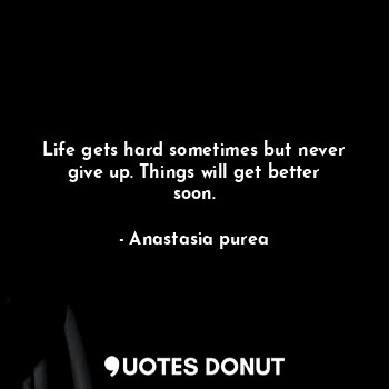 Life gets hard sometimes but never give up. Things will get better soon.