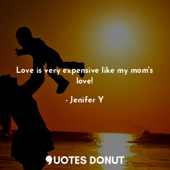 Love is very expensive like my mom's love!