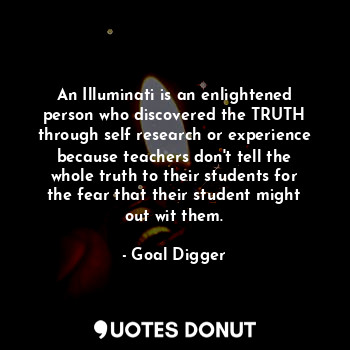 An Illuminati is an enlightened person who discovered the TRUTH through self research or experience because teachers don't tell the whole truth to their students for the fear that their student might out wit them.