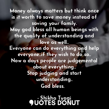 Money always matters but think once is it worth to save money instead of saving your family.
May god bless all human beings with the quality of understanding and love as well..
Everyone can do everything and help everyone..if they wish to do so..
Now a days people are judgemental about everything..
Stop judging and start understanding..
God bless.❤️