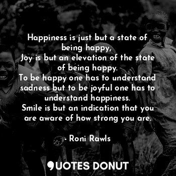 Happiness is just but a state of being happy, 
Joy is but an elevation of the state of being happy.
To be happy one has to understand sadness but to be joyful one has to understand happiness.
Smile is but an indication that you are aware of how strong you are.
