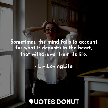 Sometimes, the mind fails to account for what it deposits in the heart, that withdraws  from its life.