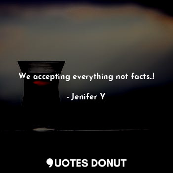 We accepting everything not facts..!