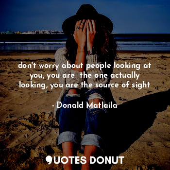 don't worry about people looking at you, you are  the one actually looking, you are the source of sight