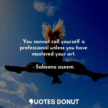 You cannot call yourself a professional unless you have mastered your art.