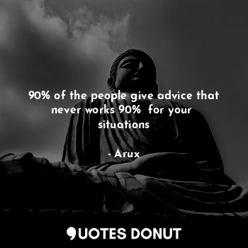 90% of the people give advice that never works 90%  for your  situations