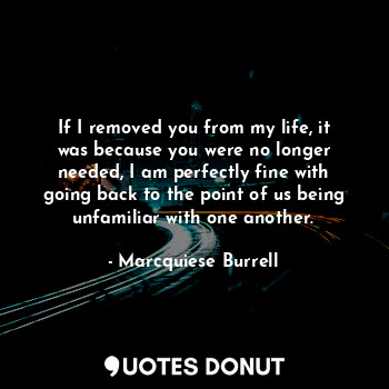 If I removed you from my life, it was because you were no longer needed, I am perfectly fine with going back to the point of us being unfamiliar with one another.