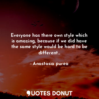 Everyone has there own style which is amazing, because if we did have the same style would be hard to be different...